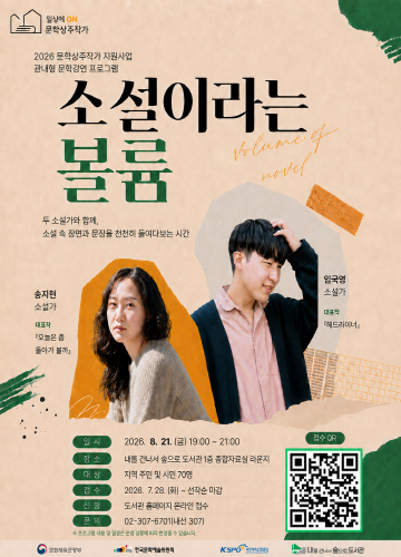 일상 ON 문화상주작가

2026 문화상주작가 지원사업
문학 심화 융합강연 프로그램

소설이라는 볼륨
volume of novel

두 소설가와 함께,
소설 속 인물이, 문장이 천천히 들여다보는 시간

송지현
소설가
저서
산책하는 사람
파과의 새

임현우
소설가
저서
주말의 세계
데드플로어

일시 
2026. 8. 21. (금) 19:00 - 21:00

장소
광산도서관 2층 다목적강당 및 온라인

대상
광산구민 및 관심 시민 70명

참여방법
포스터 QR 접속 - 신청(선착순 마감)

문의
광산도서관 062-607-4716(내선 307)

주최 문화체육관광부
주관 한국문화예술위원회, 광산구립도서관

후원 광주광역시, 광산구

KSPO 국민체육진흥공단

온라인 참여
QR코드

일상 ON 문화상주작가