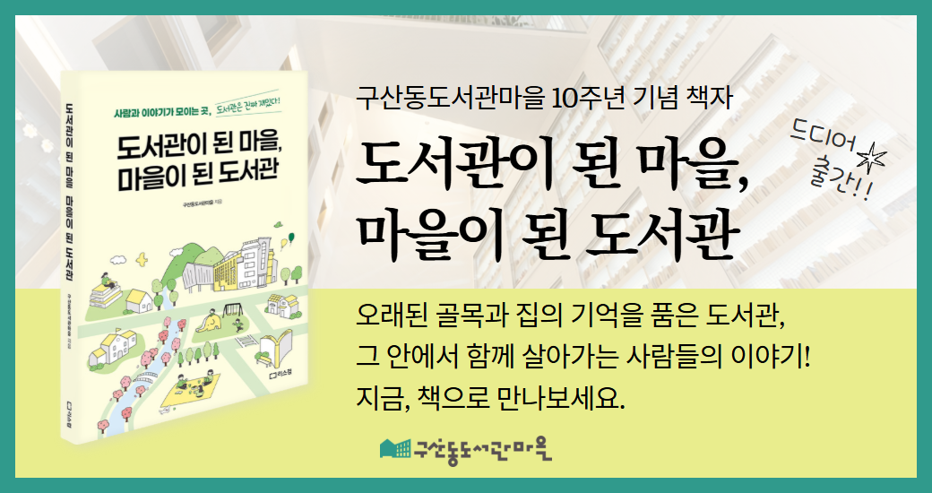 [팝업] 도서관 10주년 기념 책자 사람과 이야기가 모이는 곳, 도서관은 진짜 재미있다!
도서관이 된 마을, 마을이 된 도서관
구산동도서관마을 지음

구산동도서관마을 10주년 기념 책자
도서관이 된 마을, 마을이 된 도서관
드디어 출간!!

오래된 골목과 집의 기억을 품은 도서관,
그 안에서 함께 살아가는 사람들의 이야기!
지금, 책으로 만나보세요.

구산동도서관마을