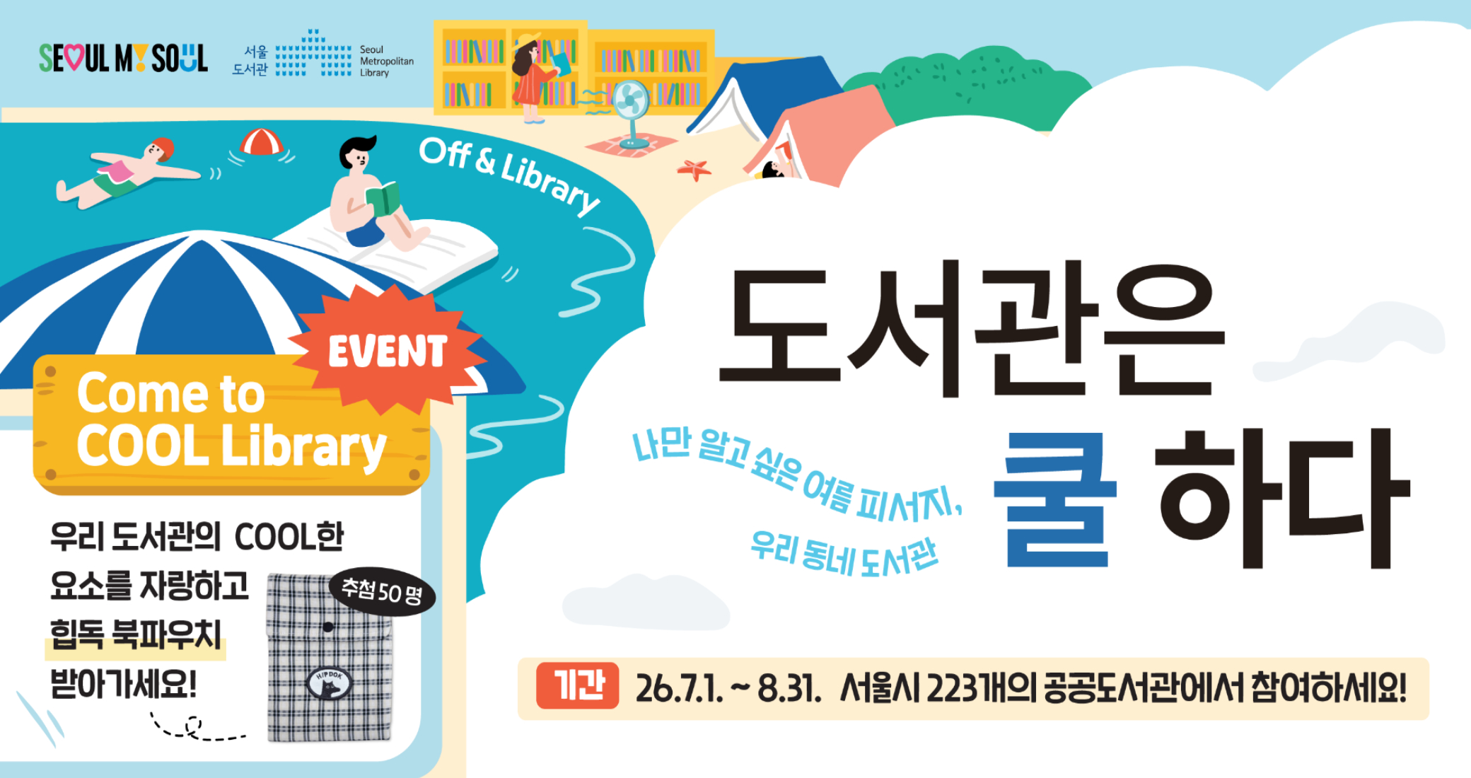 도서관은 쿨하다 SEOUl MY SOUL
서울도서관
Seoul Metropolitan Library

Off & Library

EVENT
Come to COOL Library
우리 도서관의 COOL한 요소를 자랑하고 힙독 북파우치 받아가세요!
추첨 50명

도서관은 쿨하다
나만 알고 싶은 여름 피서지, 우리 동네 도서관

기간  26.7.1. ~ 8.31.  서울시 223개의 공공도서관에서 참여하세요!