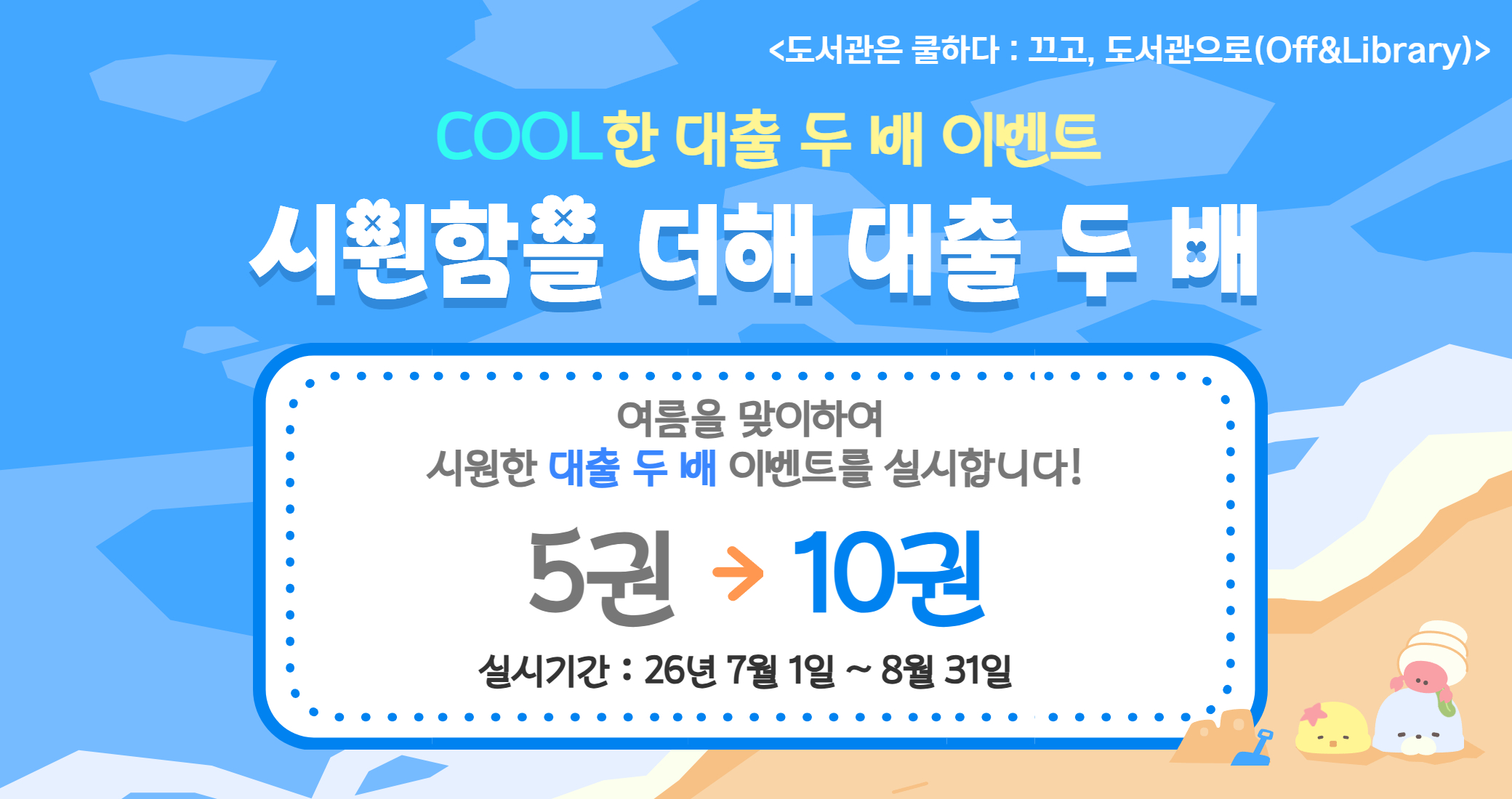 COOL한 대출 두배 이벤트 <도서관은 쿨하다 : 끄고, 도서관으로(Off&Library)>
COOL한 대출 두 배 이벤트
시원함을 더해 대출 두 배
여름을 맞이하여 시원한 대출 두 배 이벤트를 실시합니다!
5권 -> 10권
실시기간 : 26년 7월 1일 ~ 8월 31일