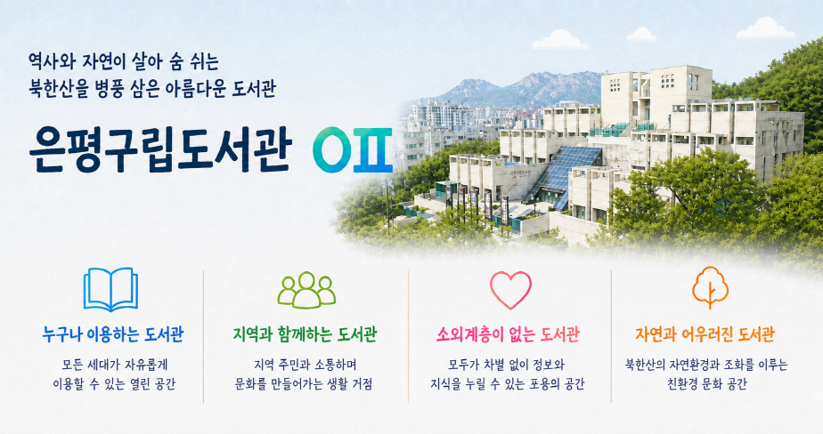 은평구립도서관 메인 팝업창 역사와 자연에 살아 숨 쉬는
북한산을 병풍 삼은 아름다운 도서관
은평구립도서관

누구나 이용하는 도서관
모든 세대가 자유롭게 이용할 수 있는 열린 공간

지역과 함께하는 도서관
지역 주민과 소통하며 문화를 만들어가는 생활 거점

소외계층이 없는 도서관
모두가 차별 없이 정보와 지식을 누릴 수 있는 포용의 공간

자연과 어우러진 도서관
북한산의 자연환경과 조화를 이루는 친환경 문화 공간