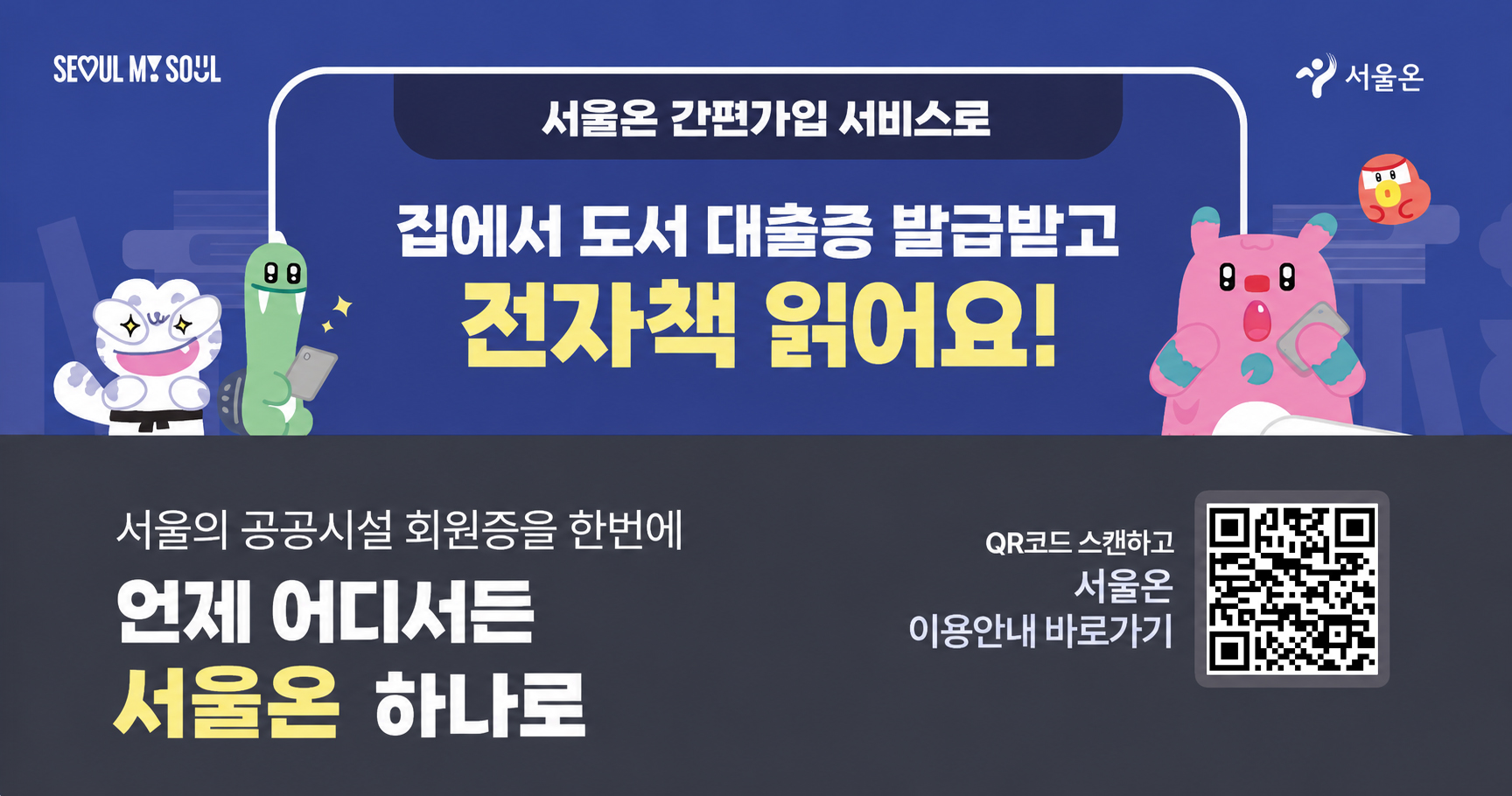 은평구공공도서관 홈페이지 오픈 팝업3 SE0UL MY SOUL
서울온 간편가입 서비스로
집에서 도서 대출증 발급받고 전자책 읽어요!

서울의 공공시설 회원증을 한번에
언제 어디서든 서울온 하나로

QR코드 스캔하고 서울온 이용안내 바로가기